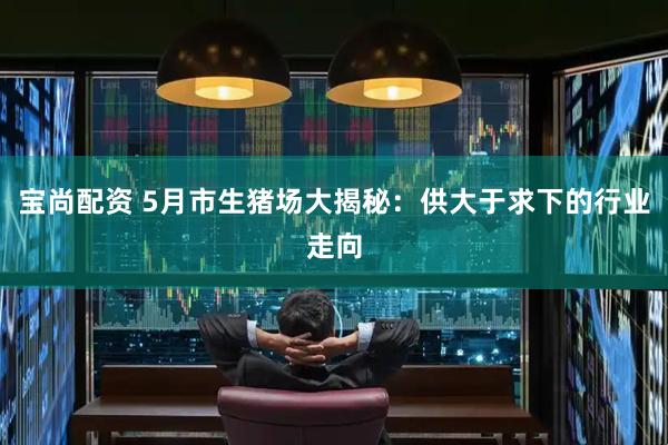 宝尚配资 5月市生猪场大揭秘：供大于求下的行业走向