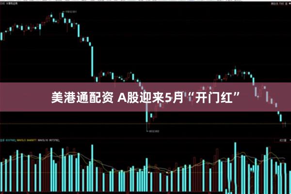 美港通配资 A股迎来5月“开门红”
