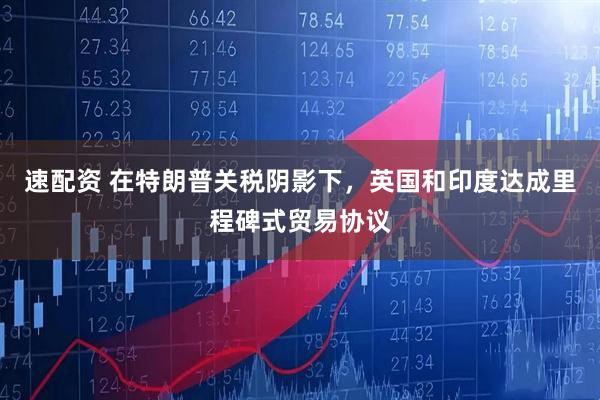 速配资 在特朗普关税阴影下，英国和印度达成里程碑式贸易协议