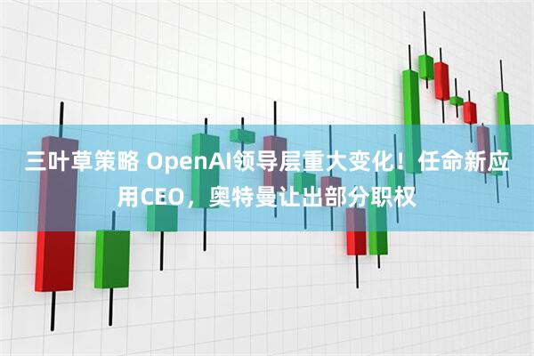 三叶草策略 OpenAI领导层重大变化！任命新应用CEO，奥特曼让出部分职权