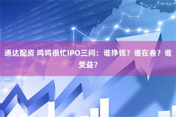 通达配资 鸣鸣很忙IPO三问：谁挣钱？谁在卷？谁受益？