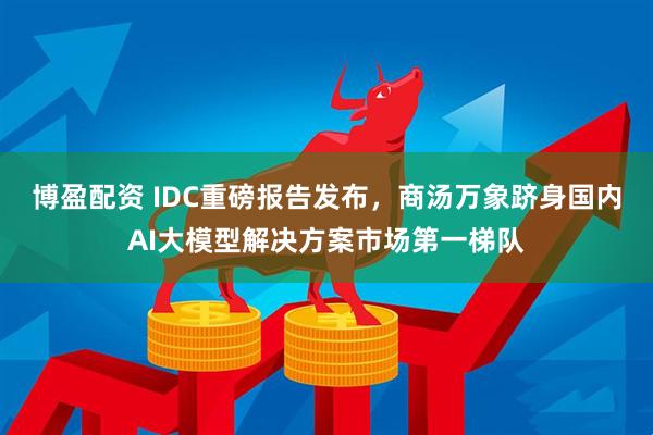 博盈配资 IDC重磅报告发布，商汤万象跻身国内AI大模型解决方案市场第一梯队