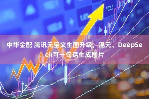 中华金配 腾讯元宝文生图升级，混元、DeepSeek可一句话生成图片