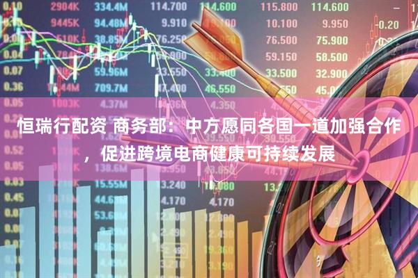 恒瑞行配资 商务部：中方愿同各国一道加强合作，促进跨境电商健康可持续发展