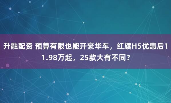 升融配资 预算有限也能开豪华车，红旗H5优惠后11.98万起，25款大有不同？