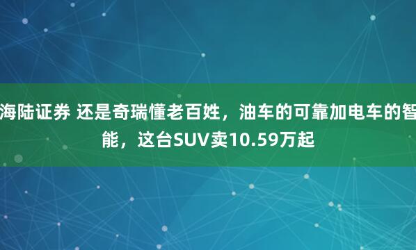 海陆证券 还是奇瑞懂老百姓,油车的可靠加电车的智能,这台SUV卖10.59万起