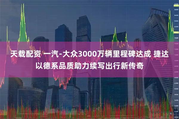 天载配资 一汽-大众3000万辆里程碑达成 捷达以德系品质助力续写出行新传奇