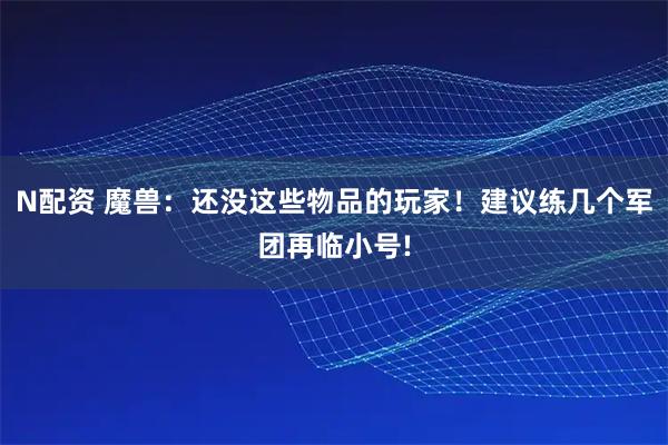 N配资 魔兽：还没这些物品的玩家！建议练几个军团再临小号!