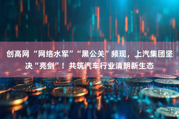 创高网 “网络水军”“黑公关”频现,上汽集团坚决“亮剑”!共筑汽车行业清朗新生态
