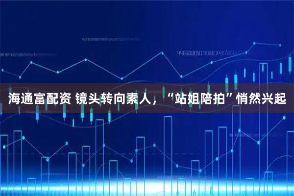 海通富配资 镜头转向素人，“站姐陪拍”悄然兴起