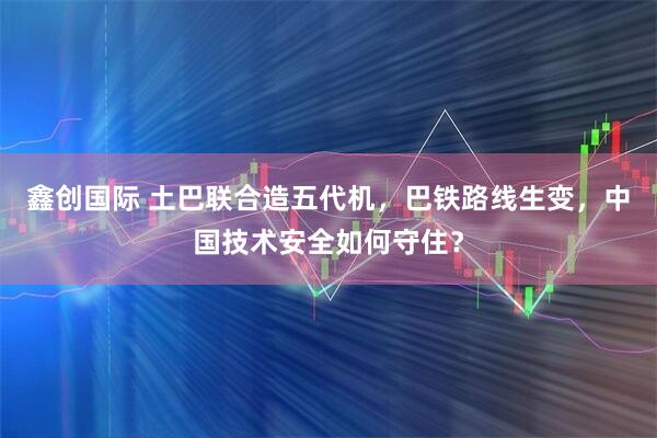 鑫创国际 土巴联合造五代机，巴铁路线生变，中国技术安全如何守住？