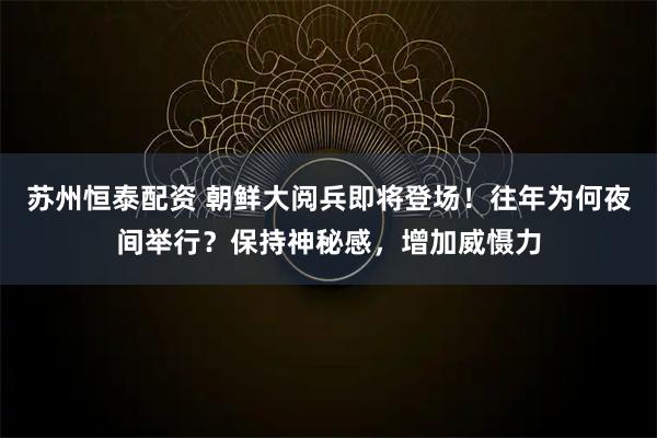 苏州恒泰配资 朝鲜大阅兵即将登场！往年为何夜间举行？保持神秘感，增加威慑力
