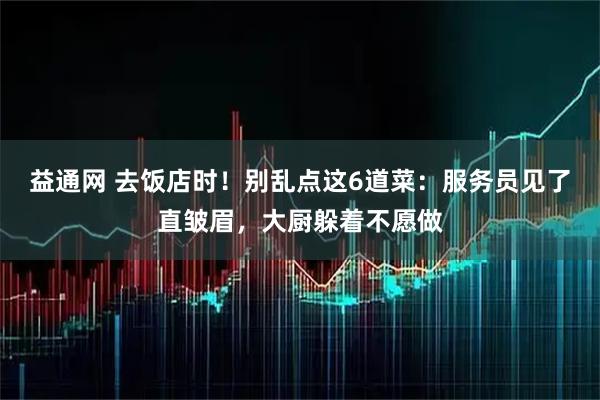 益通网 去饭店时！别乱点这6道菜：服务员见了直皱眉，大厨躲着不愿做