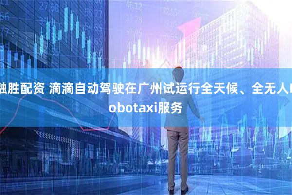 融胜配资 滴滴自动驾驶在广州试运行全天候、全无人Robotaxi服务