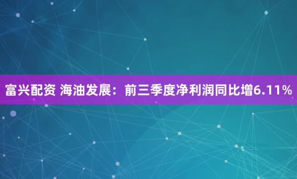 富兴配资 海油发展：前三季度净利润同比增6.11%