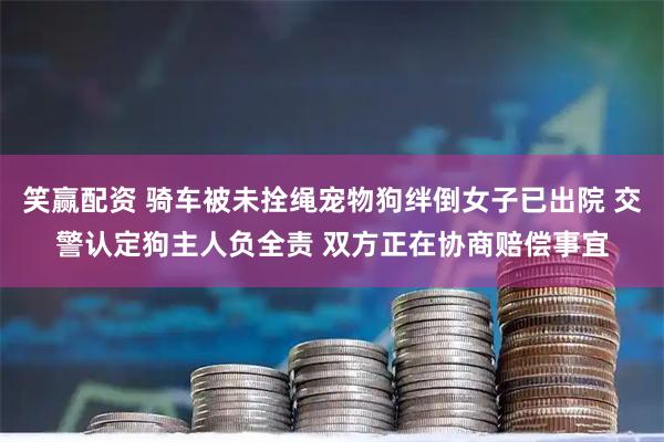 笑赢配资 骑车被未拴绳宠物狗绊倒女子已出院 交警认定狗主人负全责 双方正在协商赔偿事宜