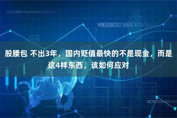 股腰包 不出3年，国内贬值最快的不是现金，而是这4样东西，该如何应对