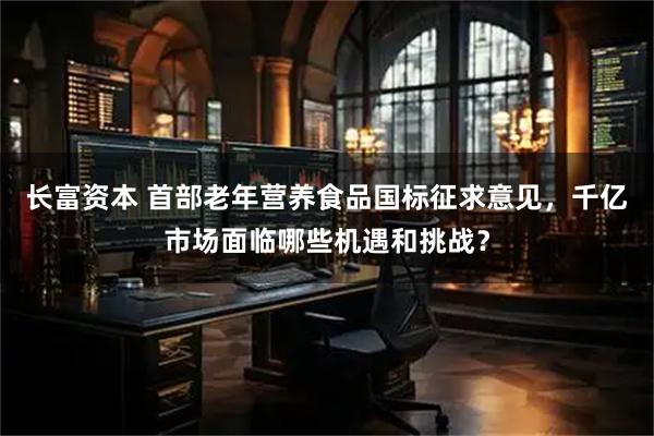 长富资本 首部老年营养食品国标征求意见，千亿市场面临哪些机遇和挑战？