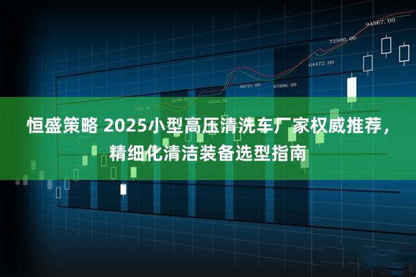 恒盛策略 2025小型高压清洗车厂家权威推荐，精细化清洁装备选型指南