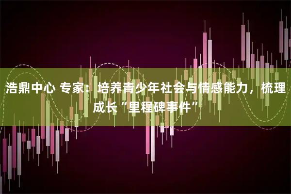 浩鼎中心 专家：培养青少年社会与情感能力，梳理成长“里程碑事件”