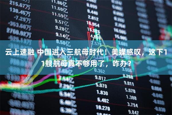 云上速融 中国进入三航母时代！美媒感叹，这下11艘航母真不够用了，咋办？