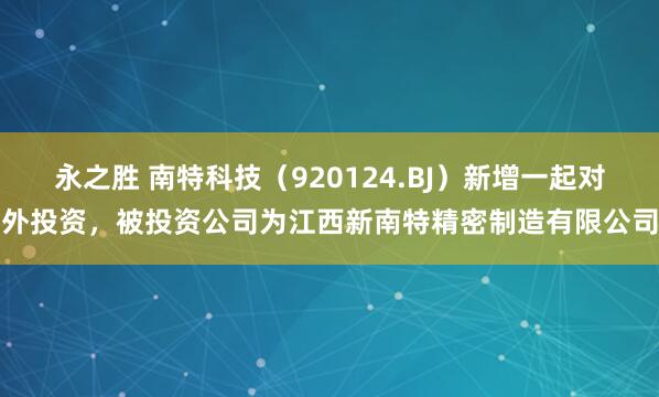 永之胜 南特科技（920124.BJ）新增一起对外投资，被投资公司为江西新南特精密制造有限公司