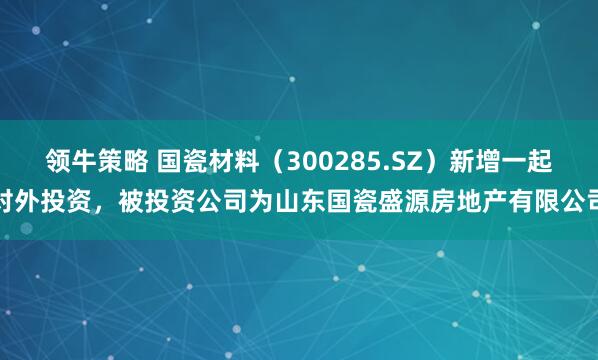 领牛策略 国瓷材料（300285.SZ）新增一起对外投资，被投资公司为山东国瓷盛源房地产有限公司