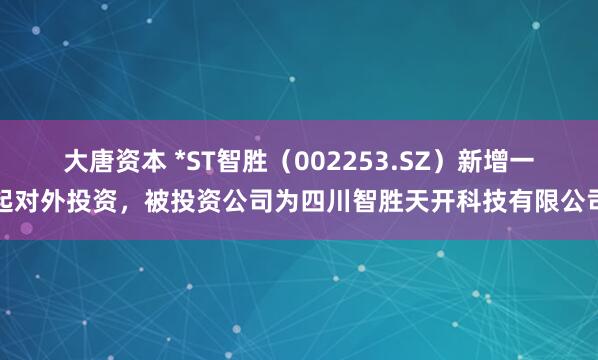 大唐资本 *ST智胜（002253.SZ）新增一起对外投资，被投资公司为四川智胜天开科技有限公司