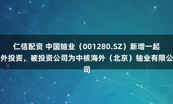 仁信配资 中国铀业（001280.SZ）新增一起对外投资，被投资公司为中核海外（北京）铀业有限公司