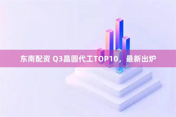 东南配资 Q3晶圆代工TOP10，最新出炉