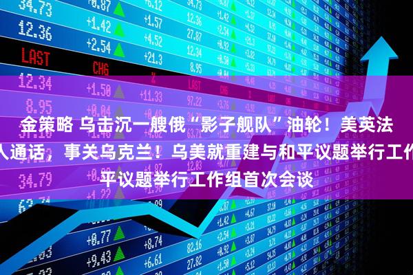 金策略 乌击沉一艘俄“影子舰队”油轮！美英法德四国领导人通话，事关乌克兰！乌美就重建与和平议题举行工作组首次会谈