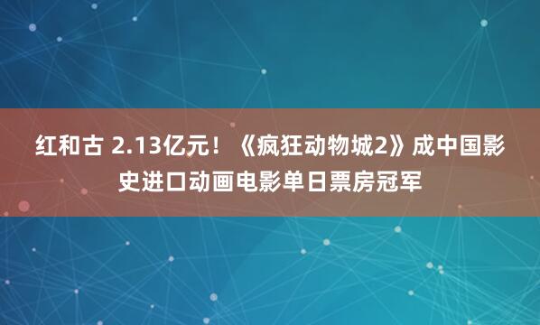红和古 2.13亿元!《疯狂动物城2》成中国影史进口动画电影单日票房冠军