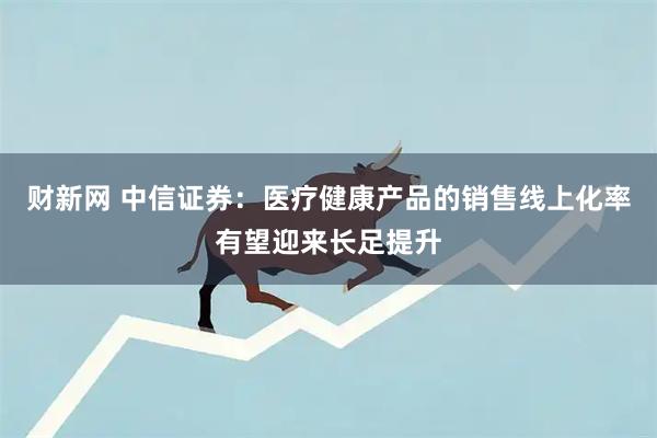 财新网 中信证券:医疗健康产品的销售线上化率有望迎来长足提升