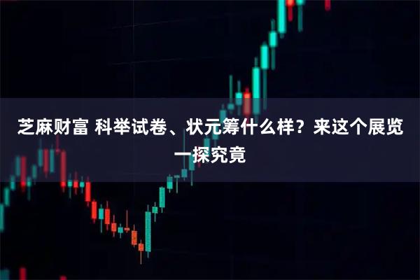 芝麻财富 科举试卷、状元筹什么样?来这个展览一探究竟