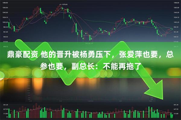 鼎豪配资 他的晋升被杨勇压下,张爱萍也要,总参也要,副总长:不能再拖了