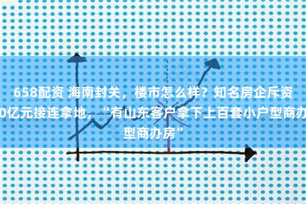 658配资 海南封关，楼市怎么样？知名房企斥资近50亿元接连拿地，“有山东客户拿下上百套小户型商办房”