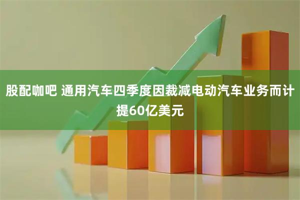 股配咖吧 通用汽车四季度因裁减电动汽车业务而计提60亿美元
