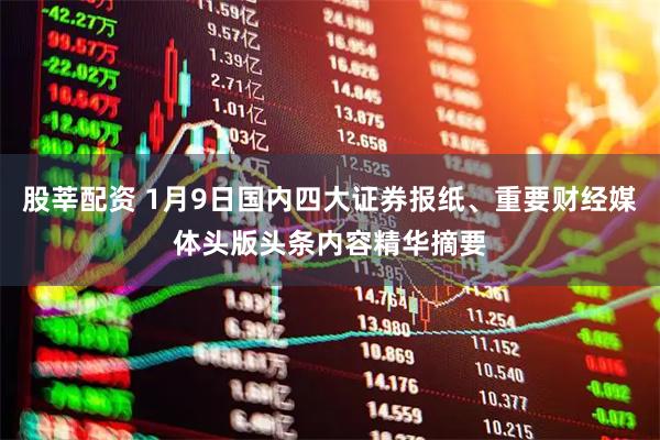 股莘配资 1月9日国内四大证券报纸、重要财经媒体头版头条内容精华摘要