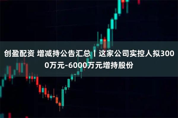 创盈配资 增减持公告汇总丨这家公司实控人拟3000万元-6000万元增持股份