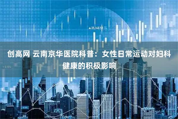 创高网 云南京华医院科普：女性日常运动对妇科健康的积极影响