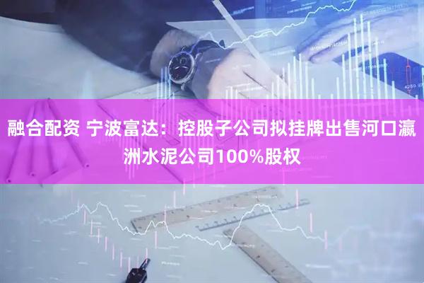 融合配资 宁波富达：控股子公司拟挂牌出售河口瀛洲水泥公司100%股权