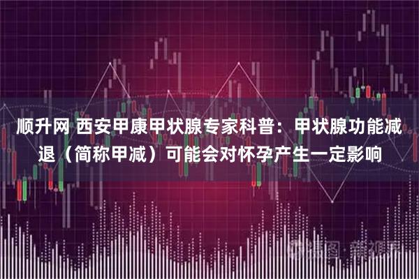 顺升网 西安甲康甲状腺专家科普:甲状腺功能减退(简称甲减)可能会对怀孕产生一定影响