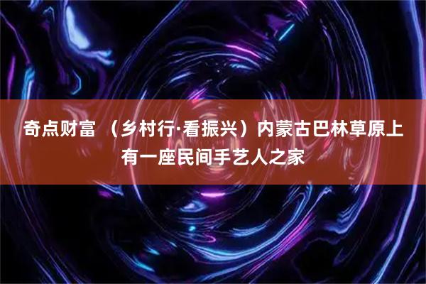 奇点财富 （乡村行·看振兴）内蒙古巴林草原上有一座民间手艺人之家